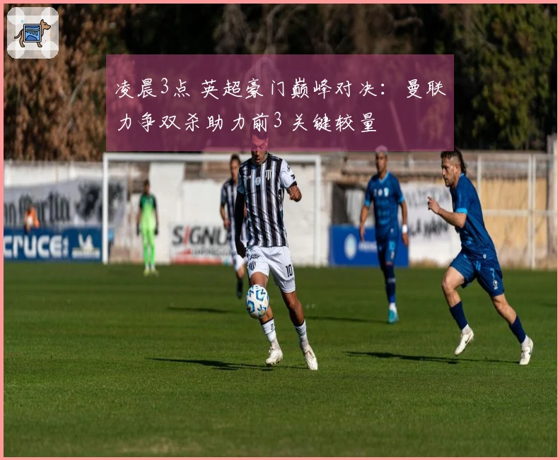 凌晨3点 英超豪门巅峰对决：曼联力争双杀助力前3 关键较量