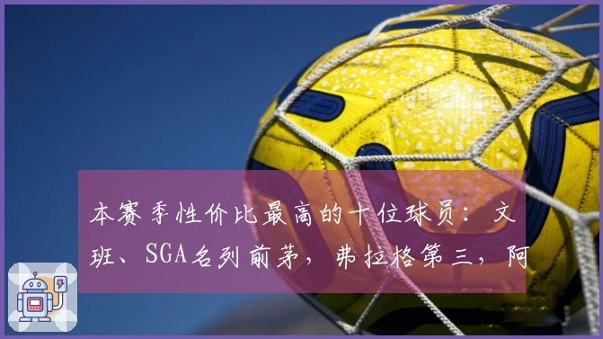 本赛季性价比最高的十位球员：文班、SGA名列前茅，弗拉格第三，阿门第五