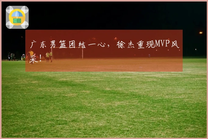 广东男篮团结一心，徐杰重现MVP风采！