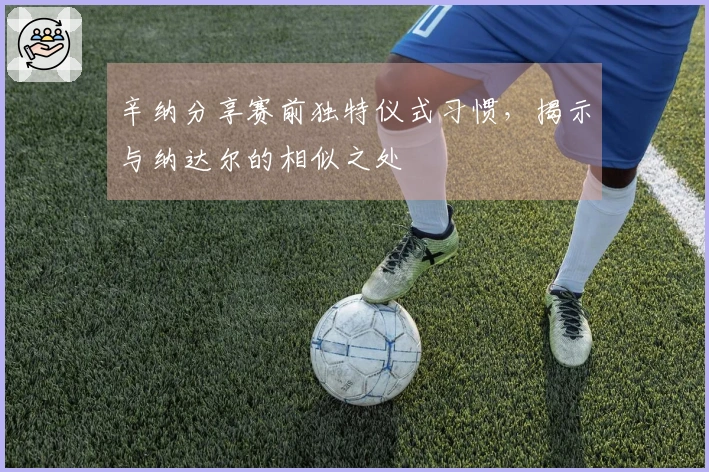 辛纳分享赛前独特仪式习惯，揭示与纳达尔的相似之处