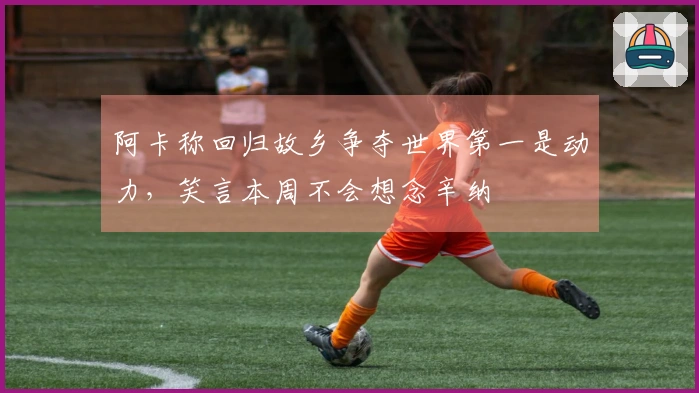 阿卡称回归故乡争夺世界第一是动力，笑言本周不会想念辛纳