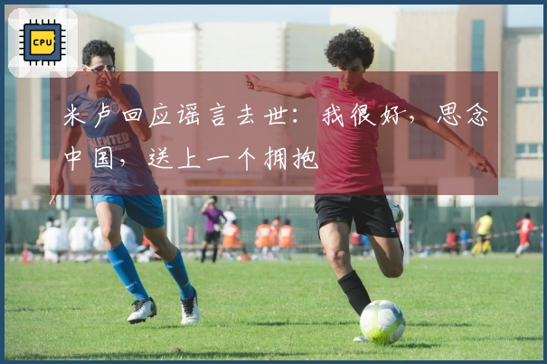 米卢回应谣言去世：我很好，思念中国，送上一个拥抱
