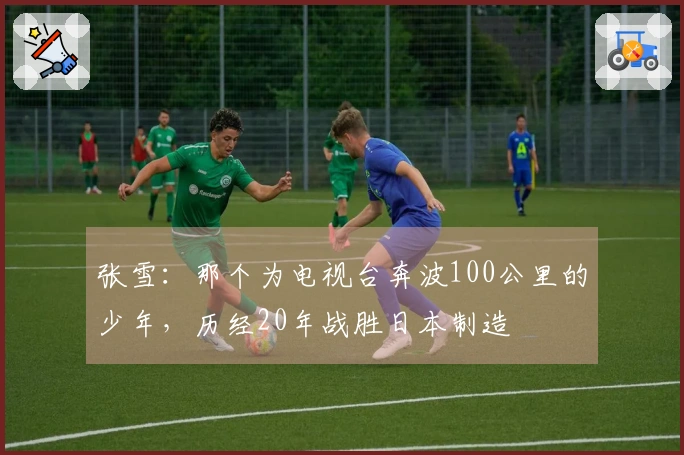 张雪：那个为电视台奔波100公里的少年，历经20年战胜日本制造