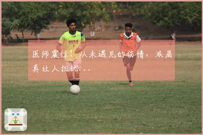 医师震惊！从未遇见的伤情，浓眉真让人担忧...