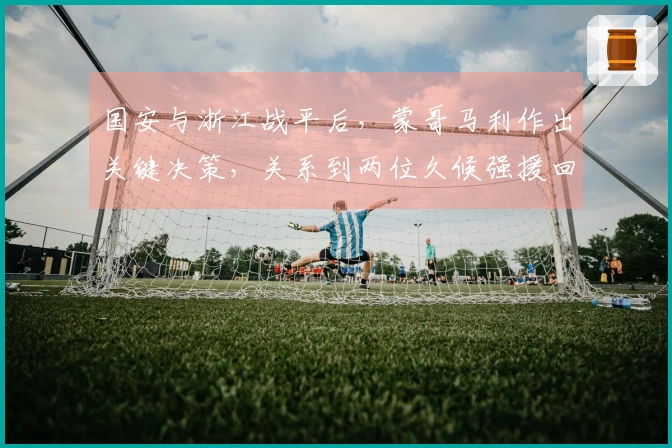 国安与浙江战平后，蒙哥马利作出关键决策，关系到两位久候强援回归