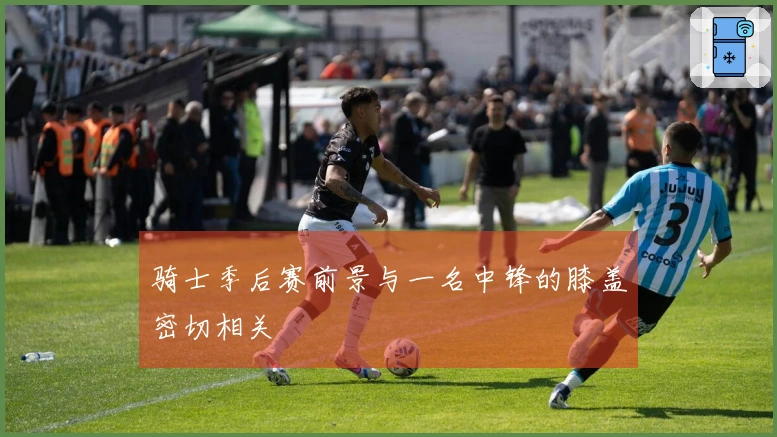 骑士季后赛前景与一名中锋的膝盖密切相关