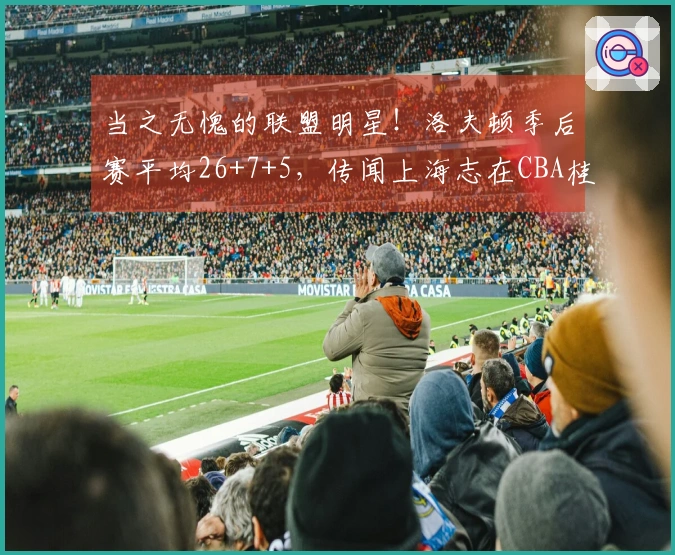 当之无愧的联盟明星！洛夫顿季后赛平均26+7+5，传闻上海志在CBA桂冠