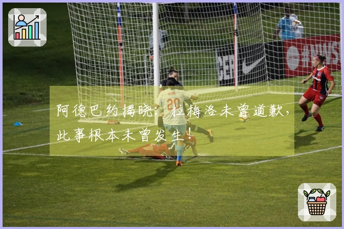 阿德巴约揭晓：拉梅洛未曾道歉，此事根本未曾发生！