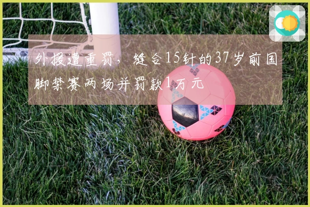 外援遭重罚，缝合15针的37岁前国脚禁赛两场并罚款1万元