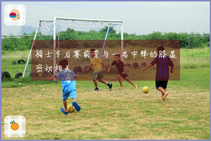 骑士季后赛前景与一名中锋的膝盖密切相关