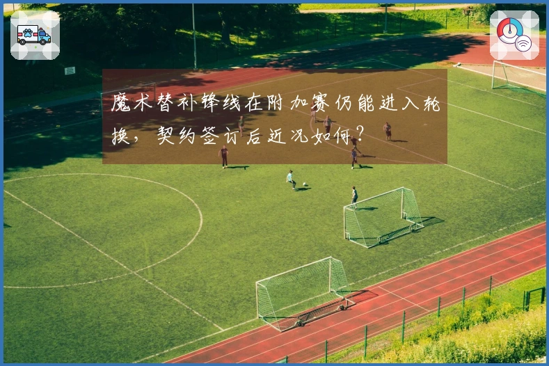 魔术替补锋线在附加赛仍能进入轮换，契约签订后近况如何？