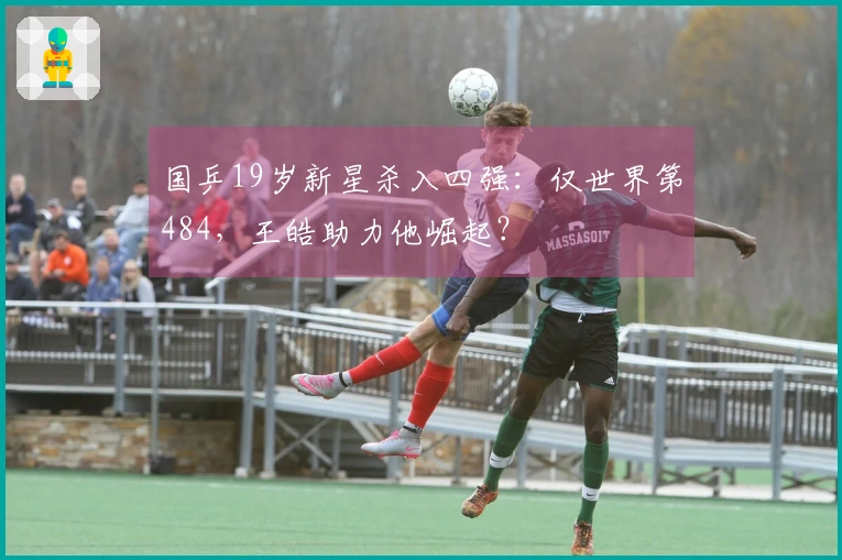 国乒19岁新星杀入四强：仅世界第484，王皓助力他崛起？