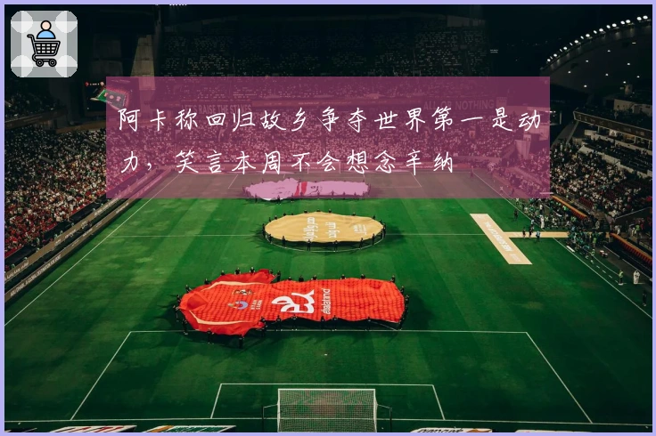 阿卡称回归故乡争夺世界第一是动力，笑言本周不会想念辛纳