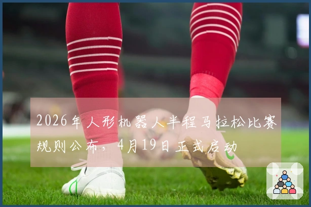 2026年人形机器人半程马拉松比赛规则公布，4月19日正式启动