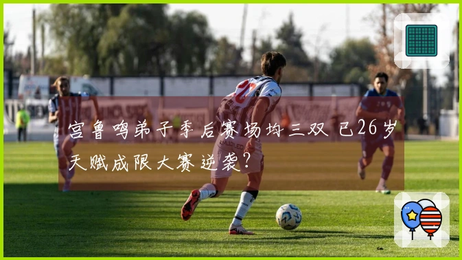 宫鲁鸣弟子季后赛场均三双 已26岁天赋成限大赛逆袭？
