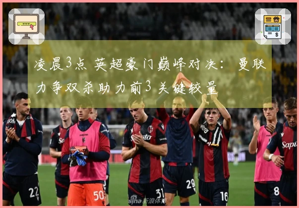 凌晨3点 英超豪门巅峰对决：曼联力争双杀助力前3 关键较量
