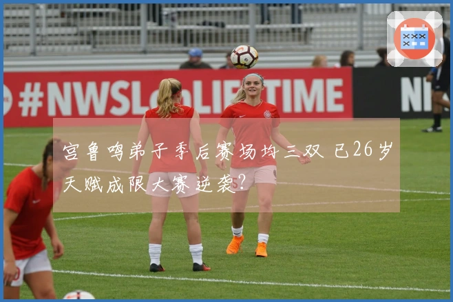 宫鲁鸣弟子季后赛场均三双 已26岁天赋成限大赛逆袭？