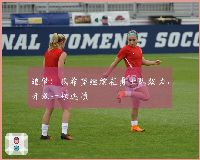 追梦：我希望继续在勇士队效力，开放一切选项