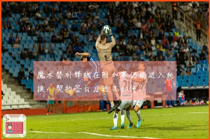 魔术替补锋线在附加赛仍能进入轮换，契约签订后近况如何？