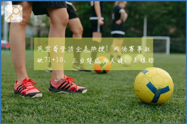 风雪哥登顶全美热搜！两场赛事狂砍71+10，三分球成为关键，美媒称其王者回归