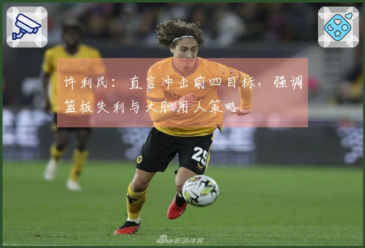 许利民:直言冲击前四目标,强调篮板失利与大胆用人策略
